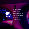 5 Ways to Set Your Business Up for Success with VR Training